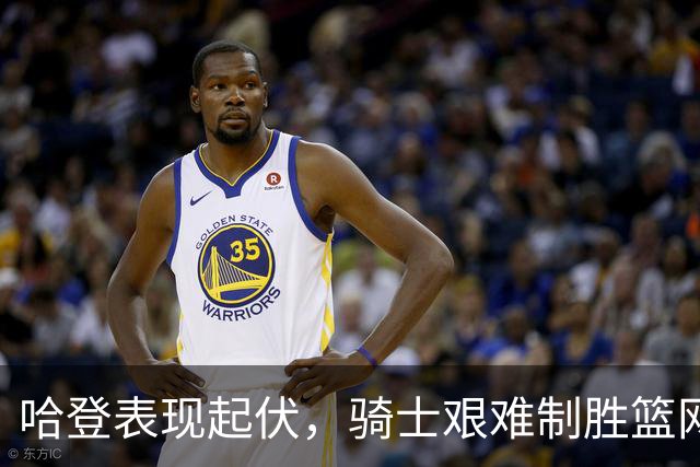 哈登表现起伏，骑士艰难制胜篮网，险守22分领先优势