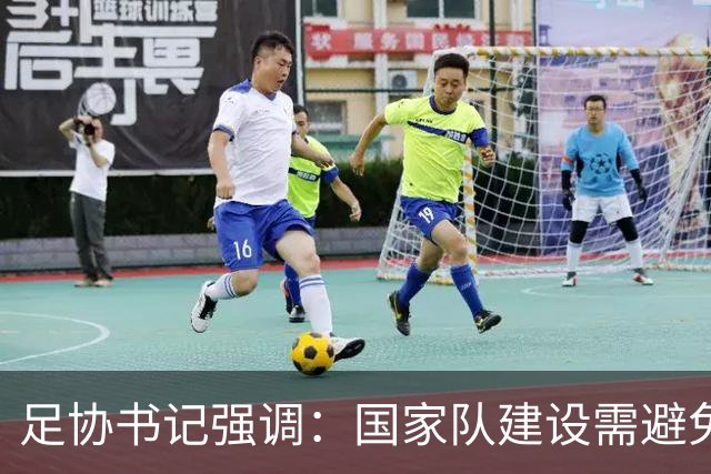 足协书记强调：国家队建设需避免短视行为，确保足球健康发展